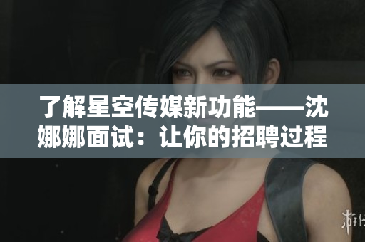 了解星空传媒新功能——沈娜娜面试：让你的招聘过程更高效更简单