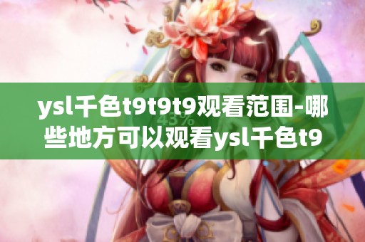 ysl千色t9t9t9观看范围-哪些地方可以观看ysl千色t9t9t9