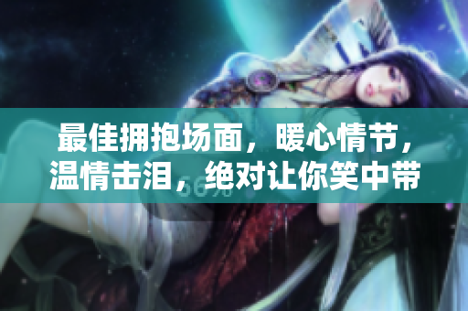 最佳拥抱场面，暖心情节，温情击泪，绝对让你笑中带泪。