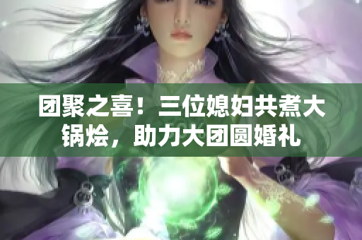 团聚之喜！三位媳妇共煮大锅烩，助力大团圆婚礼