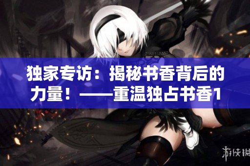 独家专访：揭秘书香背后的力量！——重温独占书香1.v1
