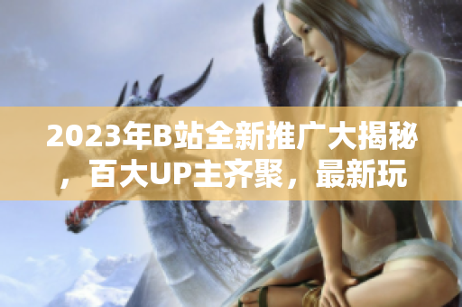 2023年B站全新推广大揭秘，百大UP主齐聚，最新玩法全覆盖