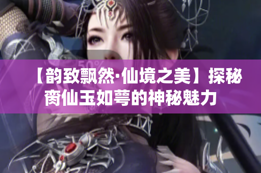 【韵致飘然·仙境之美】探秘脔仙玉如萼的神秘魅力