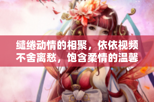 缱绻动情的相聚，依依视频不舍离愁，饱含柔情的温馨重逢