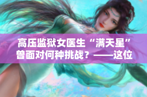 高压监狱女医生“满天星”曾面对何种挑战？——这位女医生名叫什么？