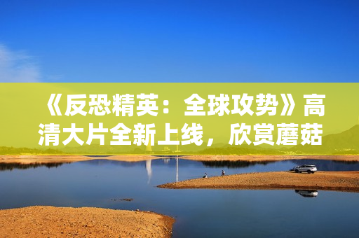 《反恐精英：全球攻势》高清大片全新上线，欣赏蘑菇特效！