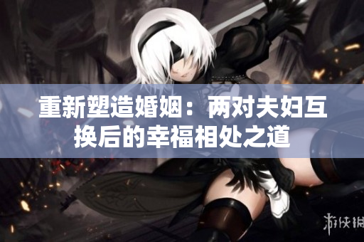 重新塑造婚姻：两对夫妇互换后的幸福相处之道