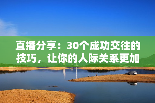 直播分享：30个成功交往的技巧，让你的人际关系更加和谐快乐