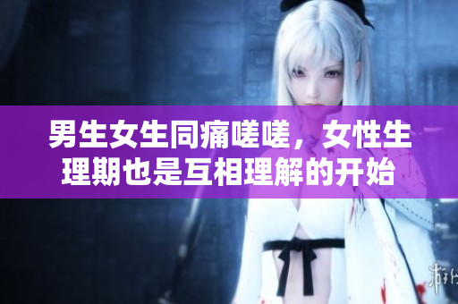 男生女生同痛嗟嗟，女性生理期也是互相理解的开始