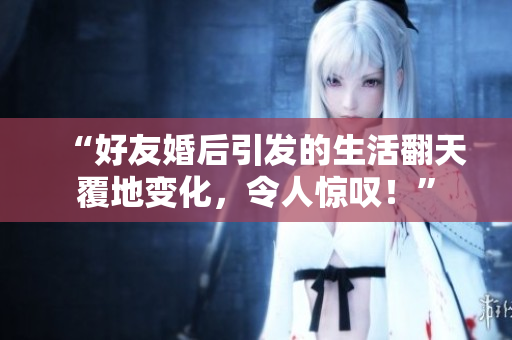 “好友婚后引发的生活翻天覆地变化，令人惊叹！”