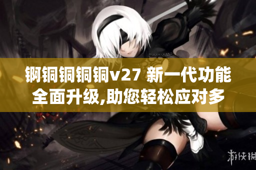 锕铜铜铜铜v27 新一代功能全面升级,助您轻松应对多重挑战(1) 锕铜铜铜铜v27 新一代功能全面升级,助您轻松应对多重挑战(1)