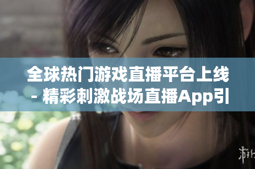 全球热门游戏直播平台上线 - 精彩刺激战场直播App引领全球玩家新风潮