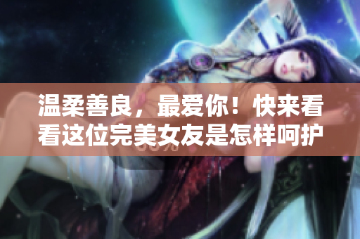 温柔善良，最爱你！快来看看这位完美女友是怎样呵护你心灵的！