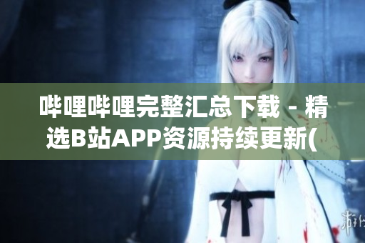 哔哩哔哩完整汇总下载 - 精选B站APP资源持续更新(1)