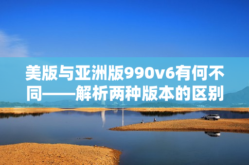 美版与亚洲版990v6有何不同——解析两种版本的区别