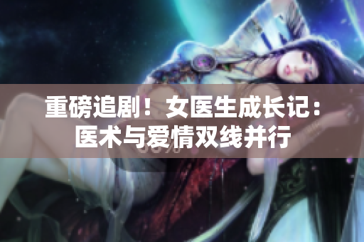 重磅追剧!女医生成长记:医术与爱情双线并行 重磅追剧!女医生成长记:医术与爱情双线并行