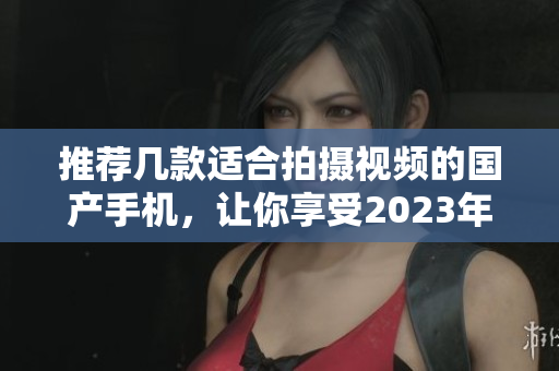推荐几款适合拍摄视频的国产手机,让你享受2023年的视觉盛宴 推荐几款适合拍摄视频的国产手机,让你享受2023年的视觉盛宴