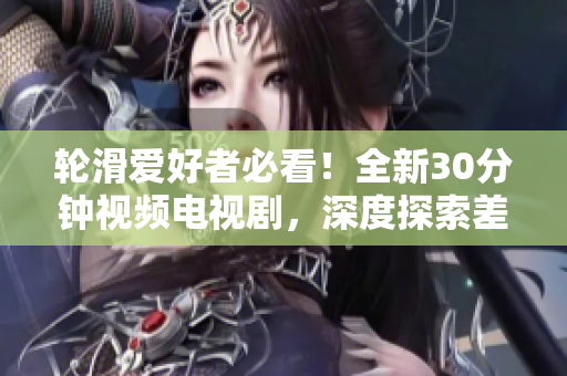 轮滑爱好者必看！全新30分钟视频电视剧，深度探索差差差不多轮滑世界