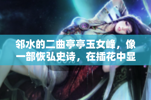 邻水的二曲亭亭玉女峰，像一部恢弘史诗，在插花中显其盛世风华