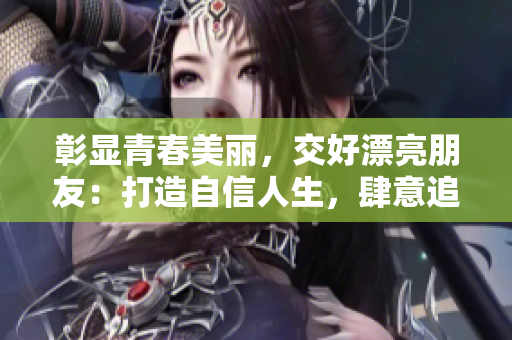 彰显青春美丽，交好漂亮朋友：打造自信人生，肆意追梦！