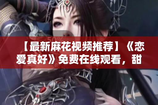 【最新麻花视频推荐】《恋爱真好》免费在线观看，甜蜜爱情来袭