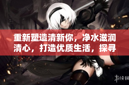 重新塑造清新你，净水滋润清心，打造优质生活，探寻水的奥秘！