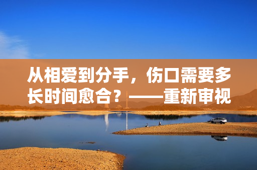 从相爱到分手，伤口需要多长时间愈合？——重新审视爱情的价值和意义