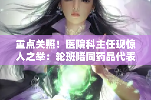 重点关照！医院科主任现惊人之举：轮班陪同药品代表，保障病人安全
