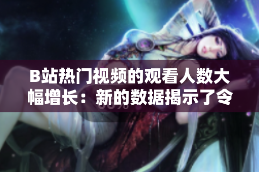 B站热门视频的观看人数大幅增长：新的数据揭示了令人惊讶的播放量!