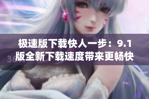 极速版下载快人一步：9.1版全新下载速度带来更畅快体验(1)