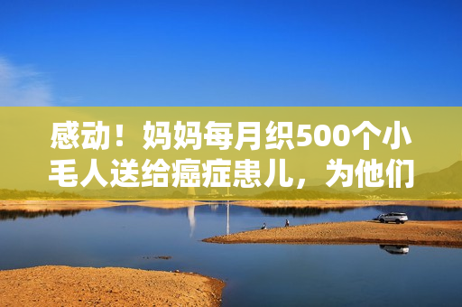 感动！妈妈每月织500个小毛人送给癌症患儿，为他们疗愈心灵！