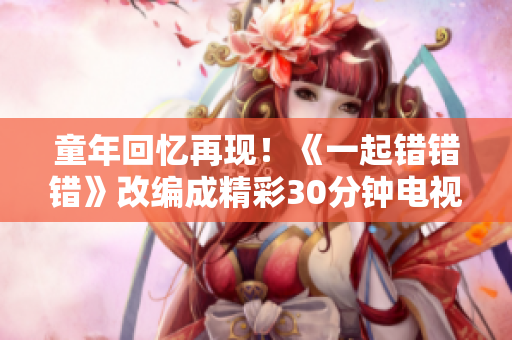 童年回忆再现！《一起错错错》改编成精彩30分钟电视剧