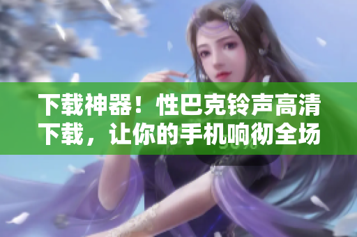 下载神器！性巴克铃声高清下载，让你的手机响彻全场 
