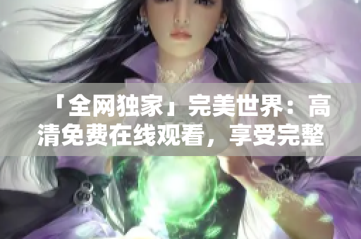 「全网独家」完美世界：高清免费在线观看，享受完整好剧的视听盛宴！