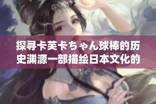 探寻卡芙卡ちゃん球棒的历史渊源一部描绘日本文化的独特动漫主题(1)