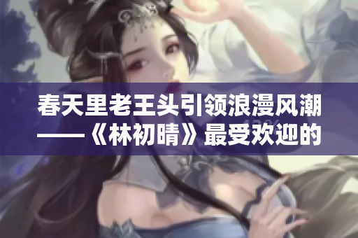 春天里老王头引领浪漫风潮——《林初晴》最受欢迎的经典台词