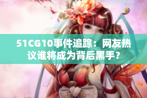 51CG10事件追踪：网友热议谁将成为背后黑手？