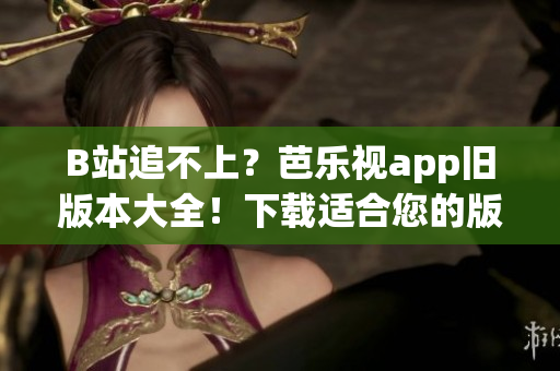 B站追不上？芭乐视app旧版本大全！下载适合您的版本
