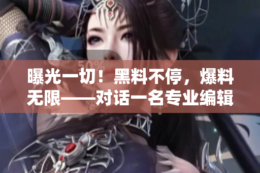 曝光一切！黑料不停，爆料无限——对话一名专业编辑