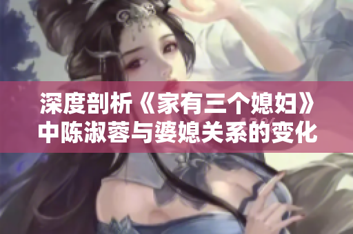 深度剖析《家有三个媳妇》中陈淑蓉与婆媳关系的变化