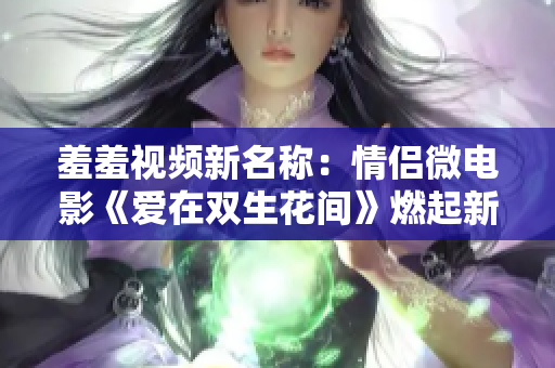 羞羞视频新名称：情侣微电影《爱在双生花间》燃起新一轮热议