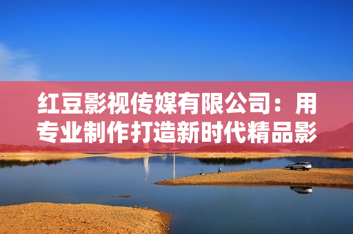 红豆影视传媒有限公司：用专业制作打造新时代精品影视剧