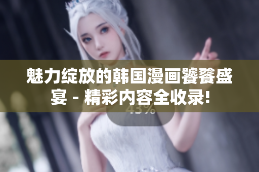 魅力绽放的韩国漫画饕餮盛宴 - 精彩内容全收录!
