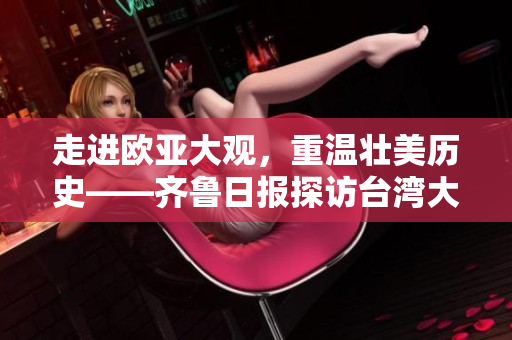 走进欧亚大观，重温壮美历史——齐鲁日报探访台湾大鲁阁风景区