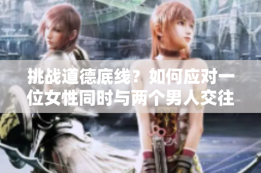 挑战道德底线？如何应对一位女性同时与两个男人交往的情况
