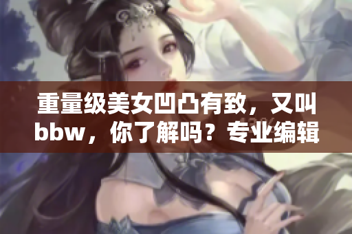 重量级美女凹凸有致，又叫bbw，你了解吗？专业编辑解析！