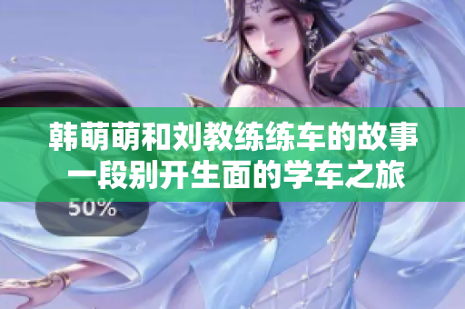 韩萌萌和刘教练练车的故事 一段别开生面的学车之旅