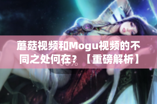 蘑菇视频和Mogu视频的不同之处何在？【重磅解析】