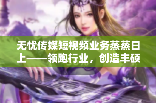 无忧传媒短视频业务蒸蒸日上——领跑行业，创造丰硕成果