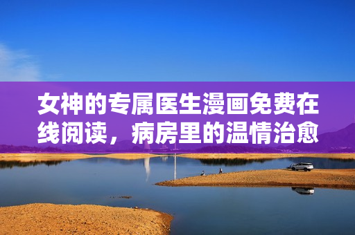 女神的专属医生漫画免费在线阅读，病房里的温情治愈之旅